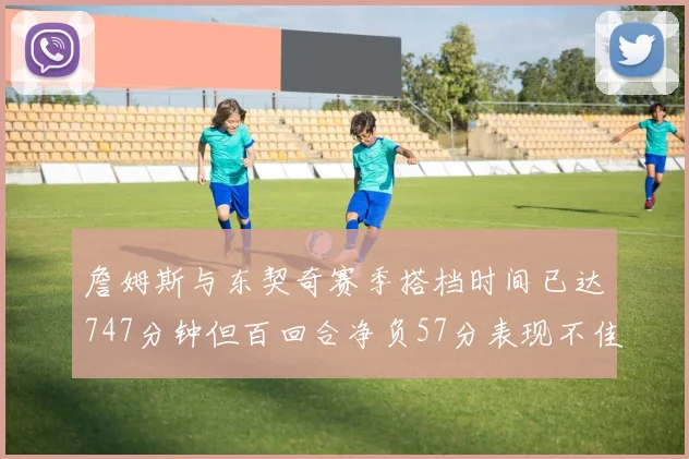 詹姆斯与东契奇赛季搭档时间已达747分钟但百回合净负57分表现不佳