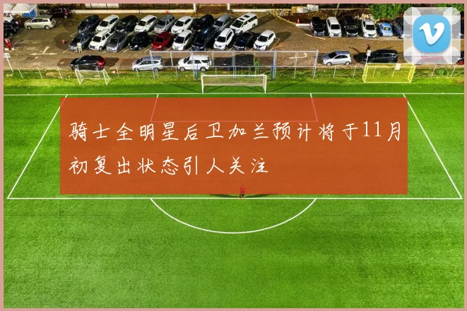 骑士全明星后卫加兰预计将于11月初复出状态引人关注