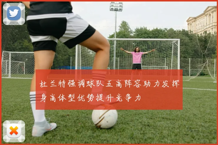 杜兰特强调球队五高阵容助力发挥身高体型优势提升竞争力