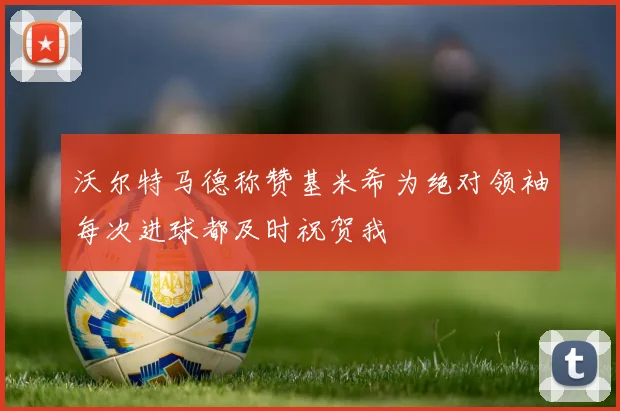 沃尔特马德称赞基米希为绝对领袖每次进球都及时祝贺我