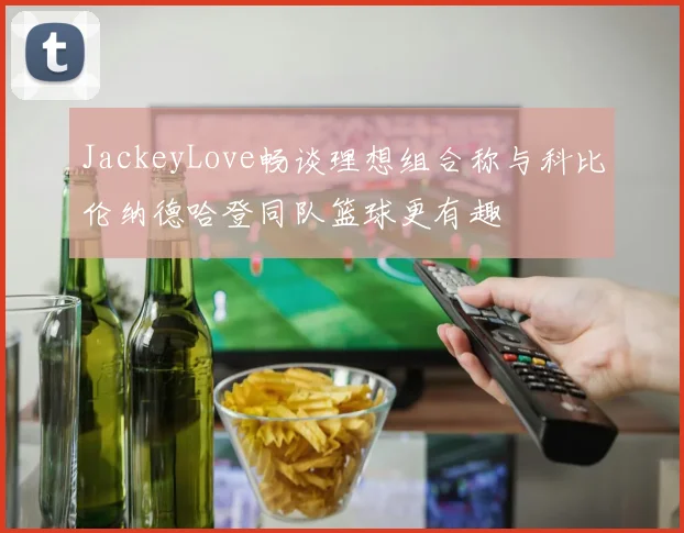 JackeyLove畅谈理想组合称与科比伦纳德哈登同队篮球更有趣