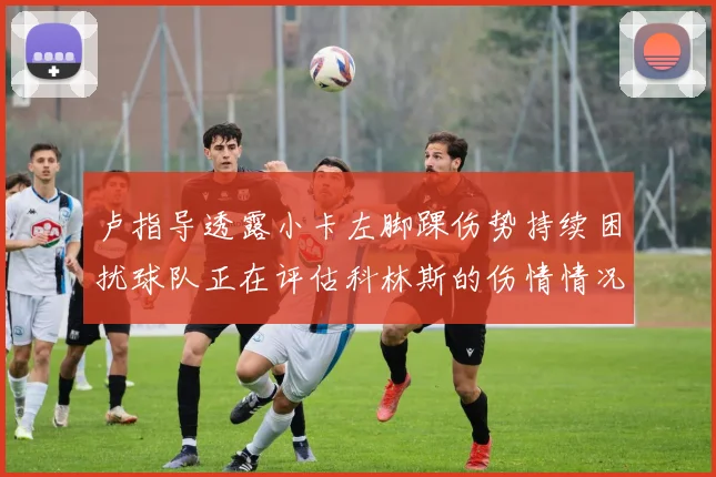 卢指导透露小卡左脚踝伤势持续困扰球队正在评估科林斯的伤情情况