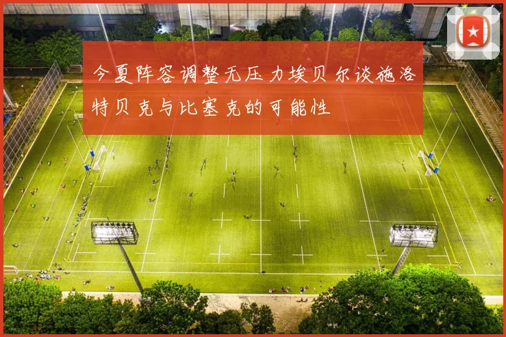 今夏阵容调整无压力埃贝尔谈施洛特贝克与比塞克的可能性