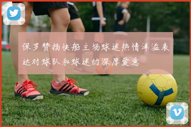 保罗赞扬快船主场球迷热情洋溢表达对球队和球迷的深厚爱意
