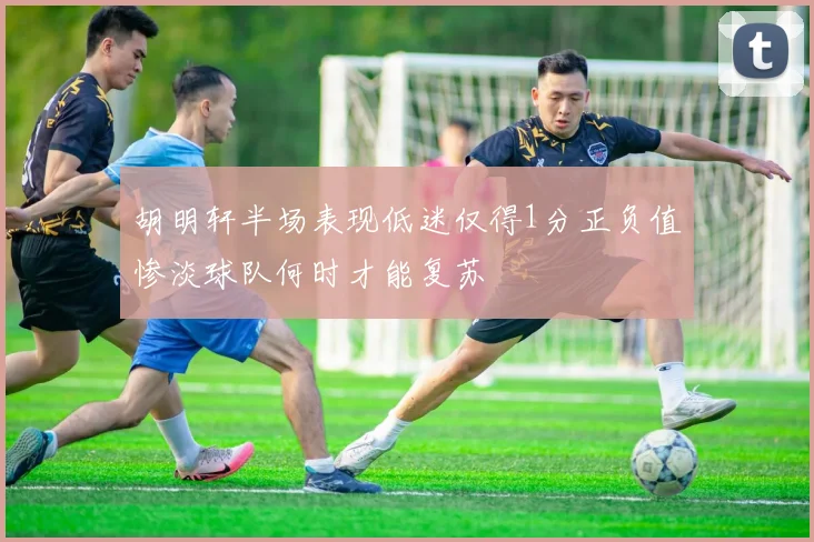 胡明轩半场表现低迷仅得1分正负值惨淡球队何时才能复苏