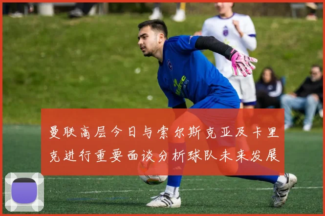 曼联高层今日与索尔斯克亚及卡里克进行重要面谈分析球队未来发展方向