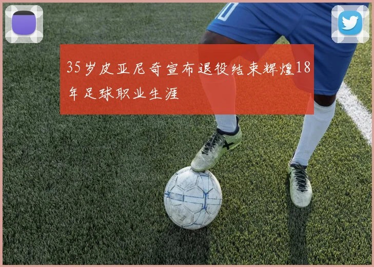 35岁皮亚尼奇宣布退役结束辉煌18年足球职业生涯