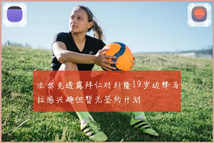 法尔克透露拜仁对科隆19岁边锋马拉感兴趣但暂无签约计划