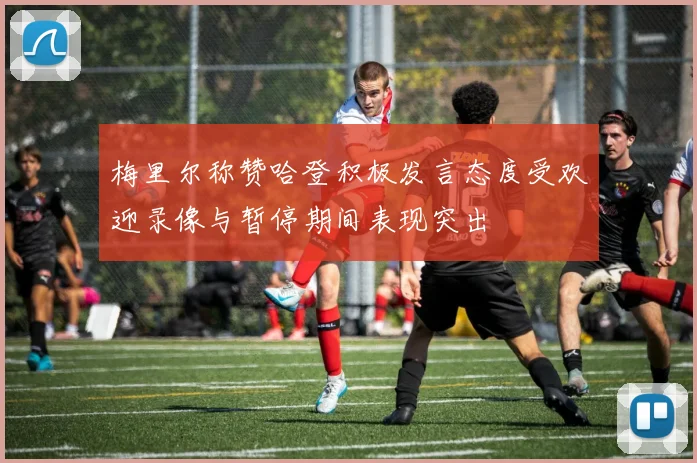 梅里尔称赞哈登积极发言态度受欢迎录像与暂停期间表现突出