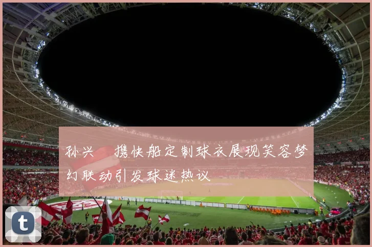 孙兴慜携快船定制球衣展现笑容梦幻联动引发球迷热议