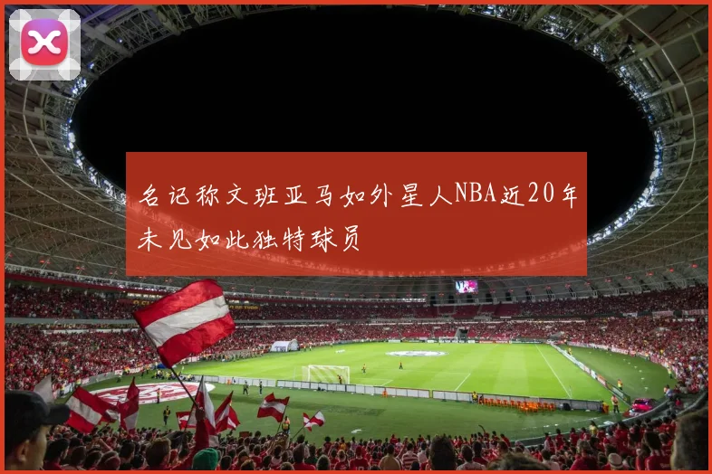 名记称文班亚马如外星人NBA近20年未见如此独特球员