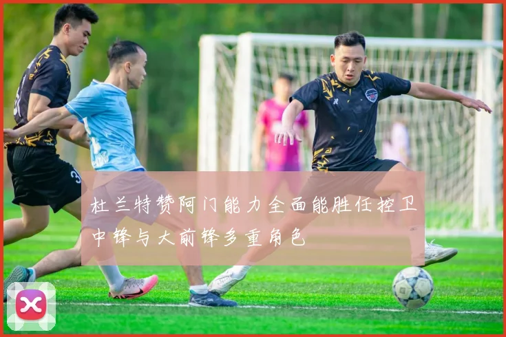 杜兰特赞阿门能力全面能胜任控卫中锋与大前锋多重角色