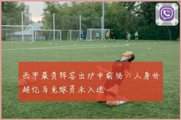 西甲最贵阵容出炉中前场六人身价超亿马竞球员未入选