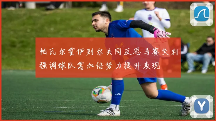 帕瓦尔霍伊别尔共同反思马赛失利强调球队需加倍努力提升表现