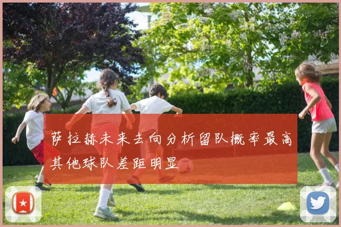 萨拉赫未来去向分析留队概率最高其他球队差距明显