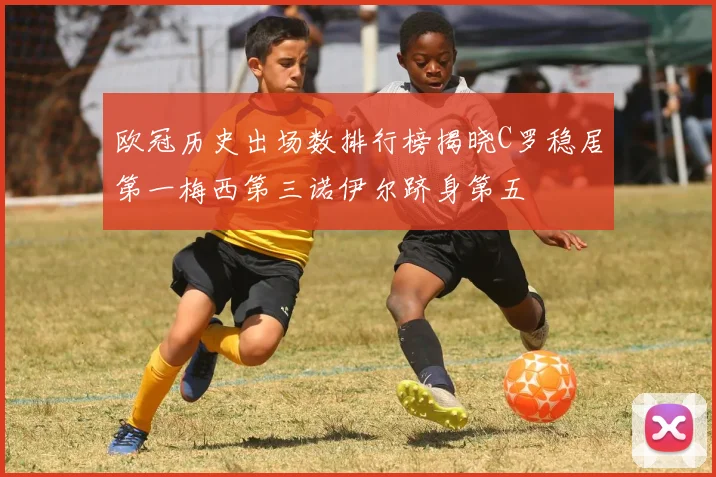 欧冠历史出场数排行榜揭晓C罗稳居第一梅西第三诺伊尔跻身第五