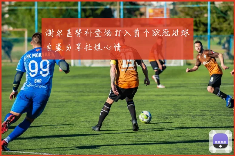 谢尔基替补登场打入首个欧冠进球自豪分享社媒心情
