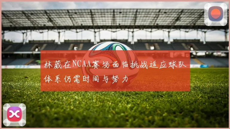 林葳在NCAA赛场面临挑战适应球队体系仍需时间与努力