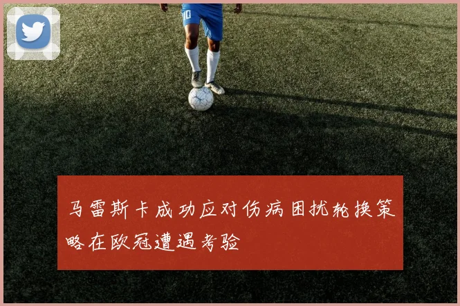 马雷斯卡成功应对伤病困扰轮换策略在欧冠遭遇考验