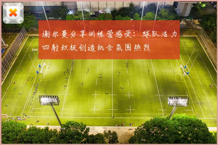 谢尔曼分享训练营感受：球队活力四射积极创造机会氛围热烈